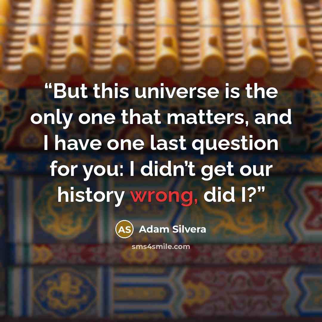“But this universe is the only one that matters, and I have one last question for you: I didn’t get our history wrong, did I?” quote by Adam Silvera