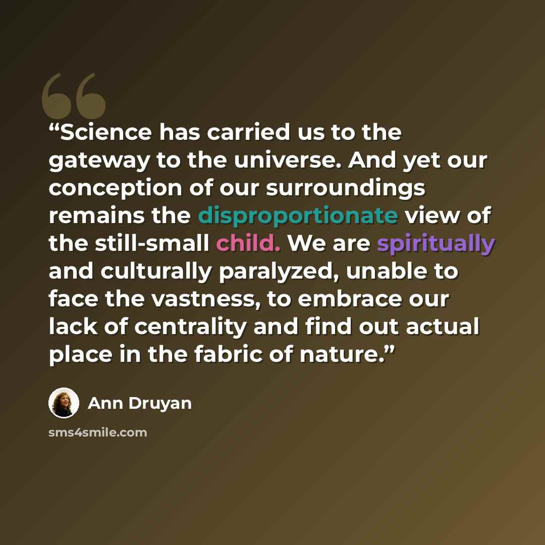 “Science has carried us to the gateway to the universe. And yet our conception of our surroundings remains the disproportionate view of the still-small child. We are spiritually and culturally paralyzed, unable to face the vastness, to embrace our lack of centrality and find out actual place in the…” quote by Ann Druyan