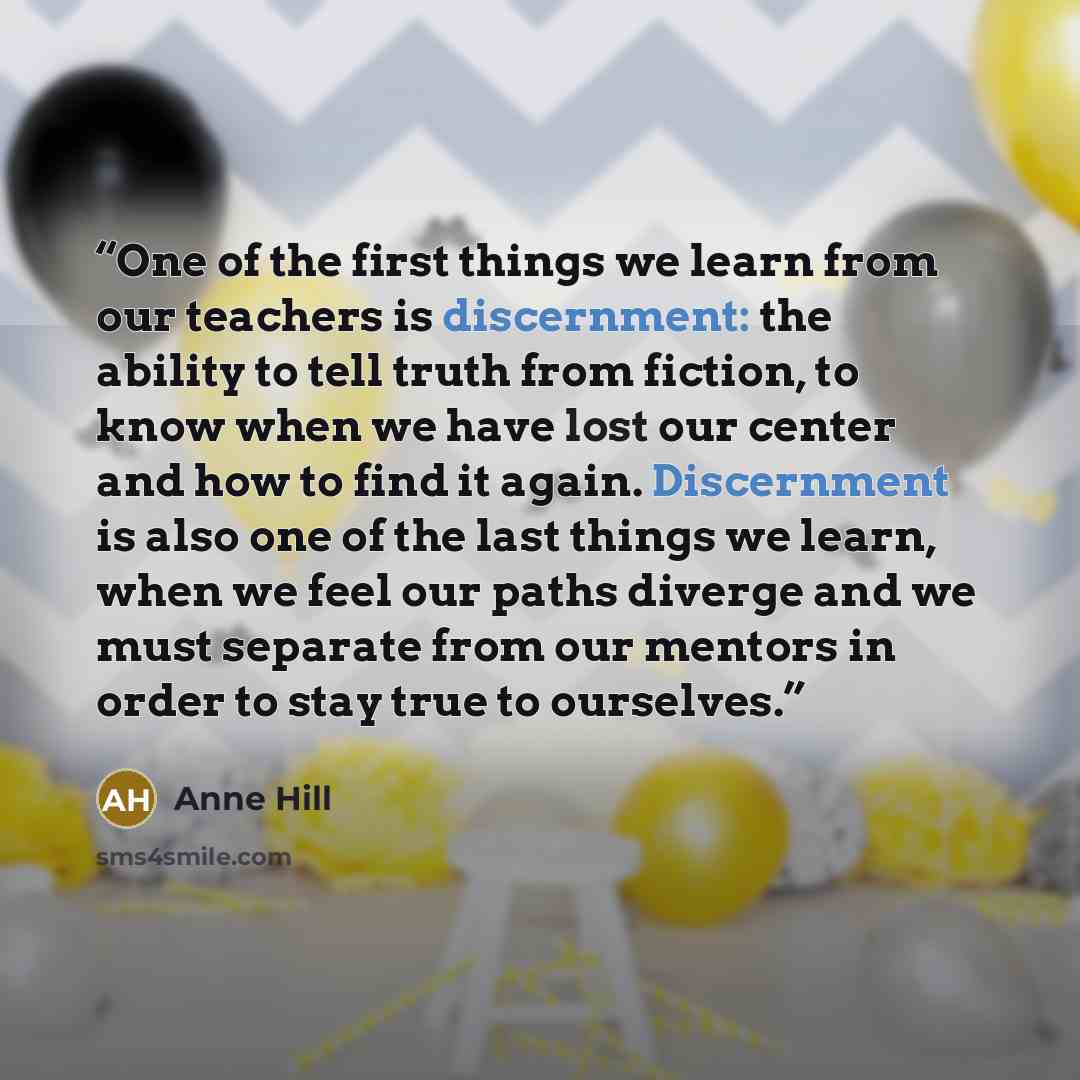 “One of the first things we learn from our teachers is discernment: the ability to tell truth from fiction, to know when we have lost our center and how to find it again. Discernment is also one of the last things we learn, when we feel our paths diverge and we must separate from our mentors in…” quote by Anne Hill