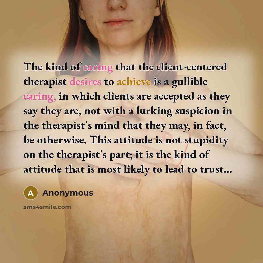 “The kind of caring that the client-centered therapist desires to achieve is a gullible caring, in which clients are accepted as they say they are, not with a lurking suspicion in the therapist's mind that they may, in fact, be otherwise. This attitude is not stupidity on the therapist's part; it…” quote by Anonymous
