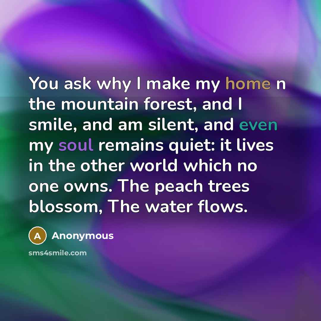 “You ask why I make my home n the mountain forest, and I smile, and am silent, and even my soul remains quiet: it lives in the other world which no one owns. The peach trees blossom, The water flows.” quote by Anonymous