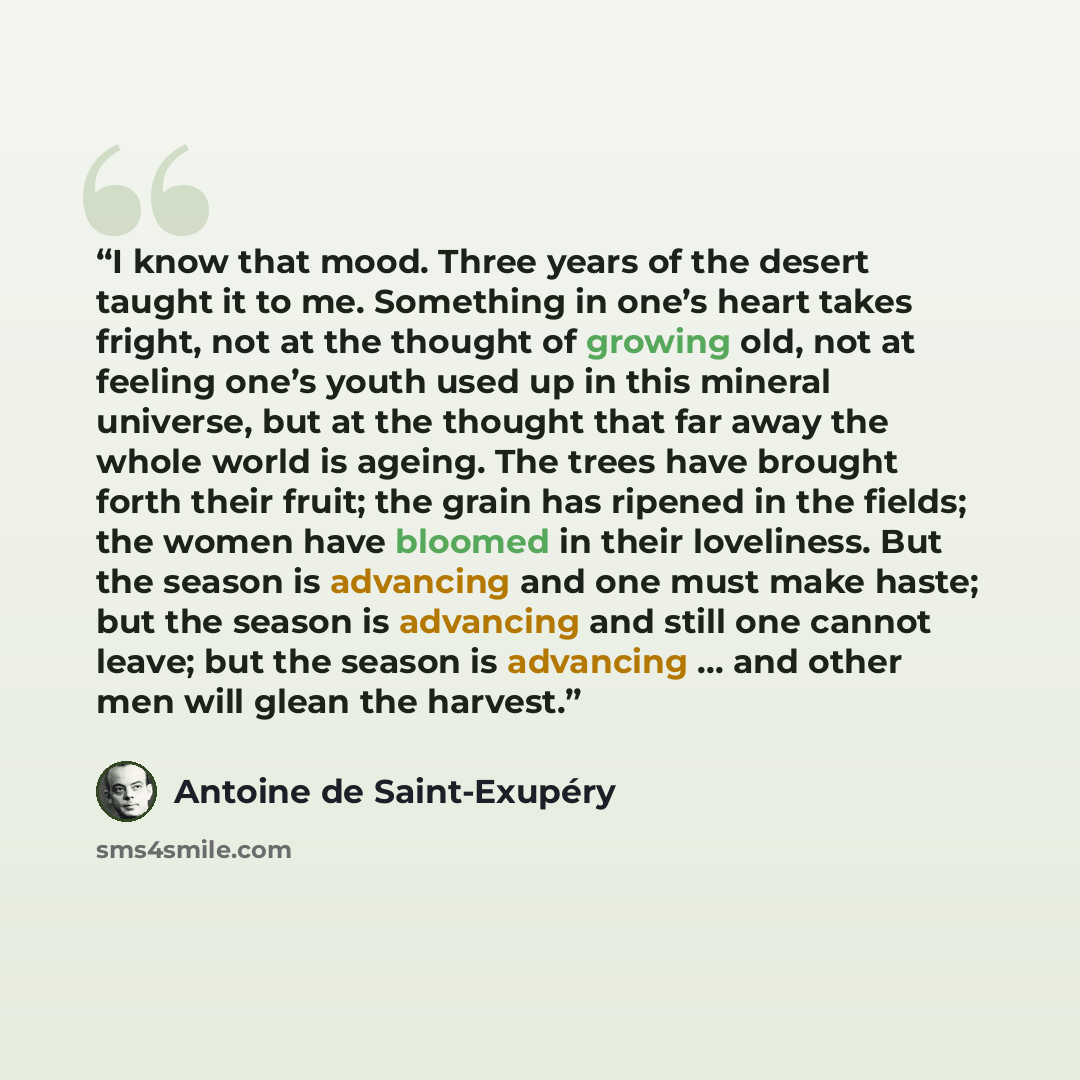 “I know that mood. Three years of the desert taught it to me. Something in one’s heart takes fright, not at the thought of growing old, not at feeling one’s youth used up in this mineral universe, but at the thought that far away the whole world is ageing. The trees have brought forth their fruit…” quote by Antoine de Saint-Exupéry