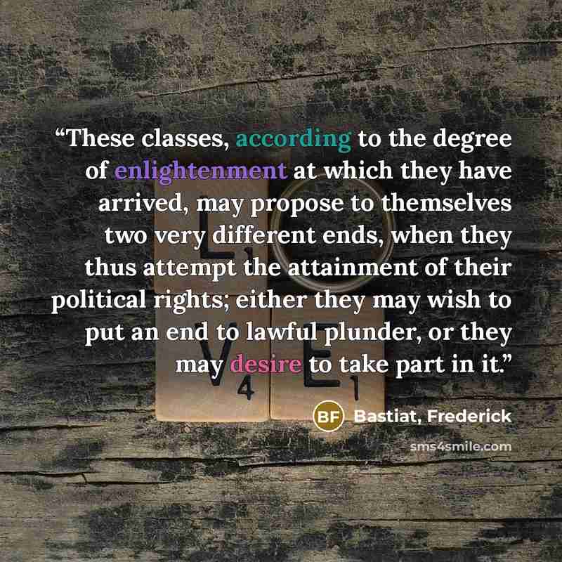 “These classes, according to the degree of enlightenment at which they have arrived, may propose to themselves two very different ends, when they thus attempt the attainment of their political rights; either they may wish to put an end to lawful plunder, or they may desire to take part in it.” quote by Bastiat, Frederick
