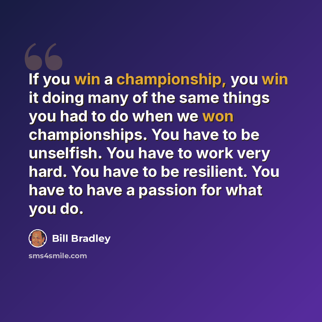 “If you win a championship, you win it doing many of the same things you had to do when we won championships. You have to be unselfish. You have to work very hard. You have to be resilient. You have to have a passion for what you do.” quote by Bill Bradley