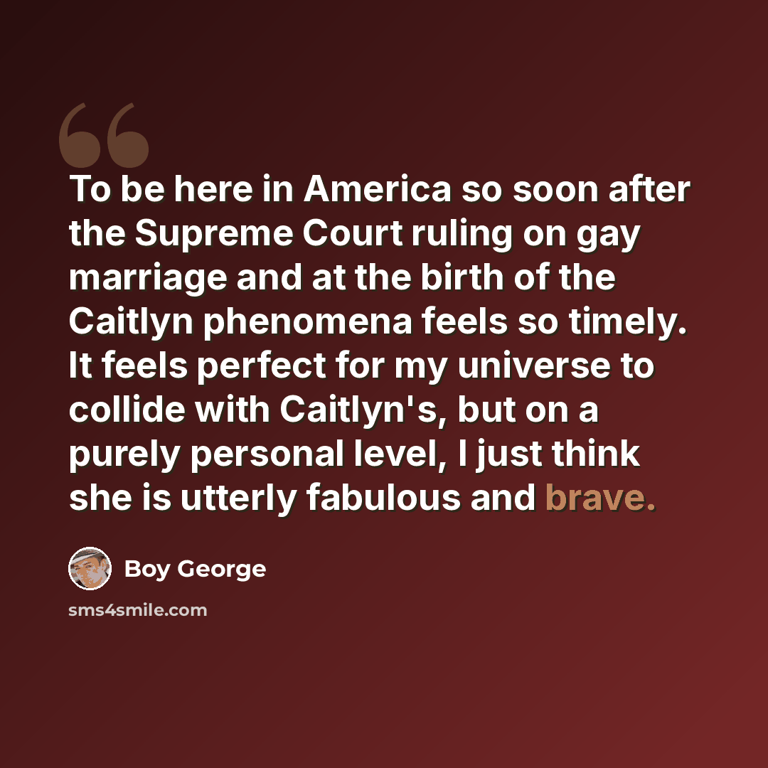 “To be here in America so soon after the Supreme Court ruling on gay marriage and at the birth of the Caitlyn phenomena feels so timely. It feels perfect for my universe to collide with Caitlyn's, but on a purely personal level, I just think she is utterly fabulous and brave.” quote by Boy George