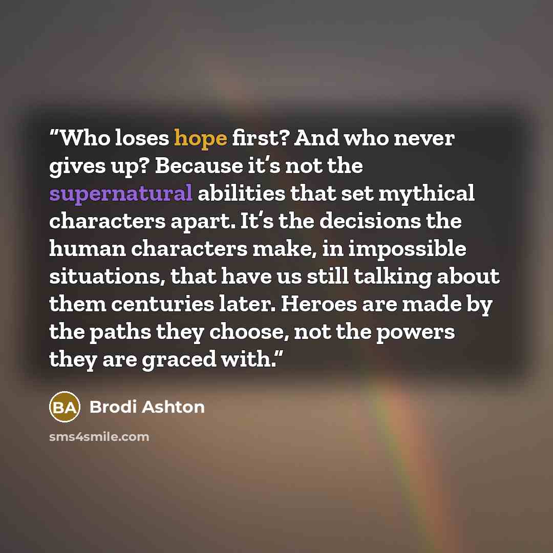 “Who loses hope first? And who never gives up? Because it’s not the supernatural abilities that set mythical characters apart. It’s the decisions the human characters make, in impossible situations, that have us still talking about them centuries later. Heroes are made by the paths they choose, not…” quote by Brodi Ashton