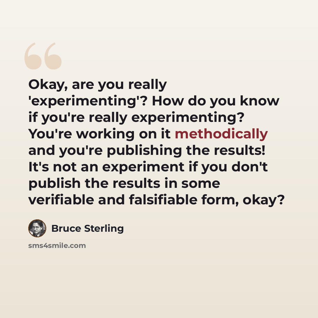 “Okay, are you really 'experimenting'? How do you know if you're really experimenting? You're working on it methodically and you're publishing the results! It's not an experiment if you don't publish the results in some verifiable and falsifiable form, okay?” quote by Bruce Sterling