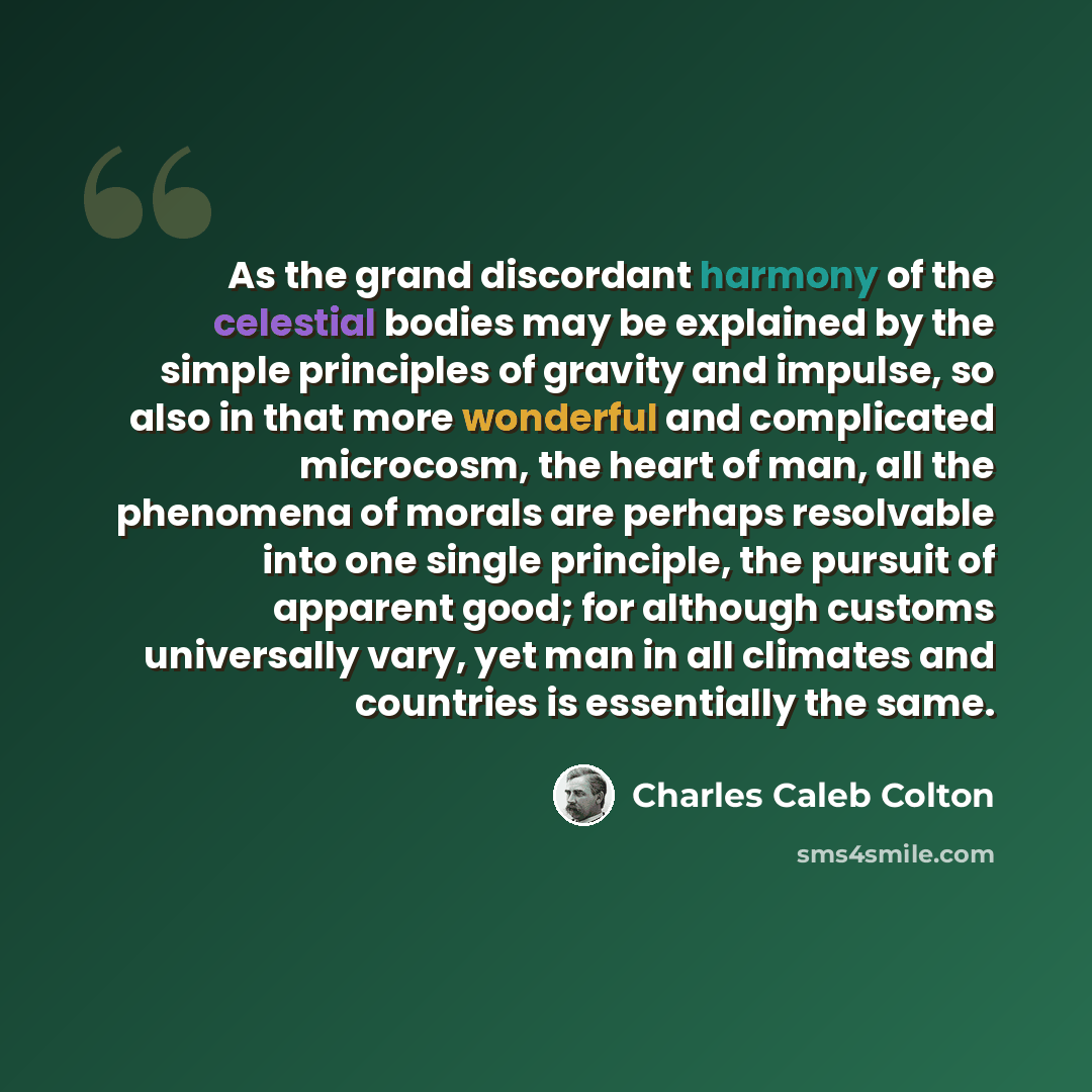 “As the grand discordant harmony of the celestial bodies may be explained by the simple principles of gravity and impulse, so also in that more wonderful and complicated microcosm, the heart of man, all the phenomena of morals are perhaps resolvable into one single principle, the pursuit of…” quote by Charles Caleb Colton
