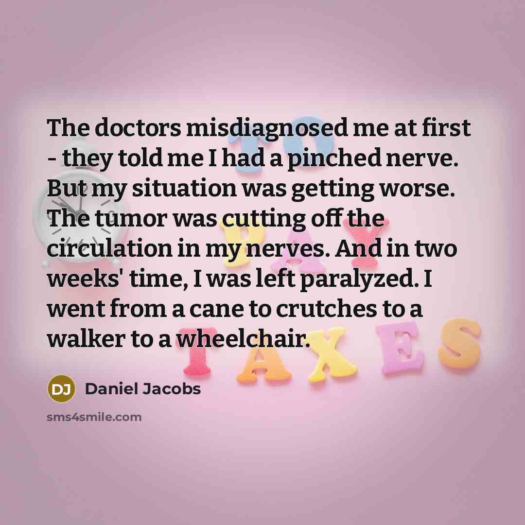 “The doctors misdiagnosed me at first - they told me I had a pinched nerve. But my situation was getting worse. The tumor was cutting off the circulation in my nerves. And in two weeks' time, I was left paralyzed. I went from a cane to crutches to a walker to a wheelchair.” quote by Daniel Jacobs
