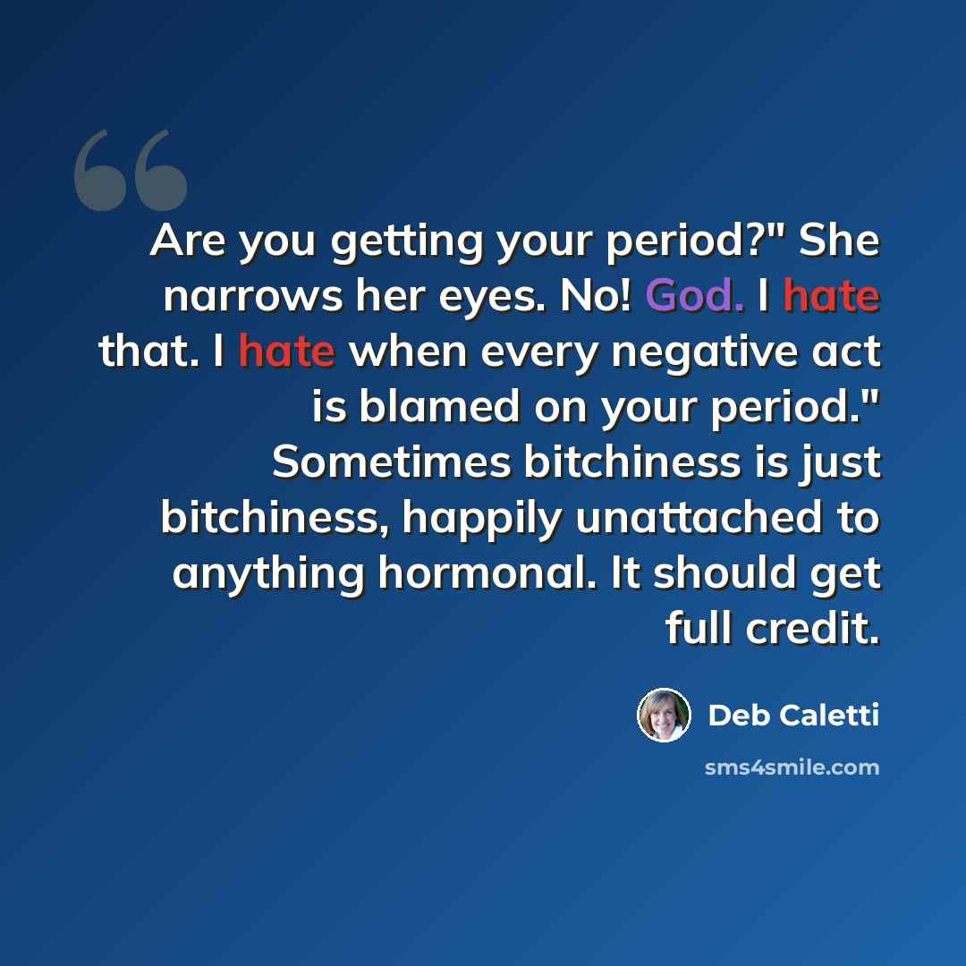 “Are you getting your period?" She narrows her eyes. No! God. I hate that. I hate when every negative act is blamed on your period." Sometimes bitchiness is just bitchiness, happily unattached to anything hormonal. It should get full credit.” quote by Deb Caletti