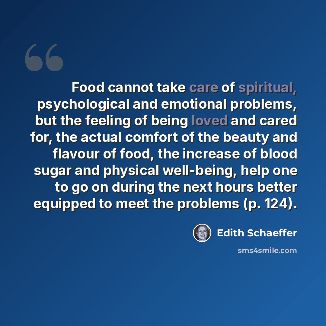 “Food cannot take care of spiritual, psychological and emotional problems, but the feeling of being loved and cared for, the actual comfort of the beauty and flavour of food, the increase of blood sugar and physical well-being, help one to go on during the next hours better equipped to meet the…” quote by Edith Schaeffer