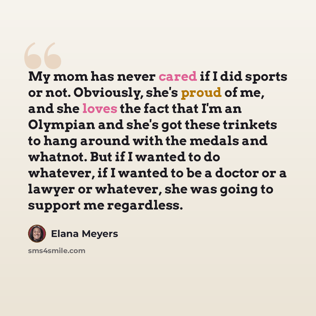 “My mom has never cared if I did sports or not. Obviously, she's proud of me, and she loves the fact that I'm an Olympian and she's got these trinkets to hang around with the medals and whatnot. But if I wanted to do whatever, if I wanted to be a doctor or a lawyer or whatever, she was going to…” quote by Elana Meyers