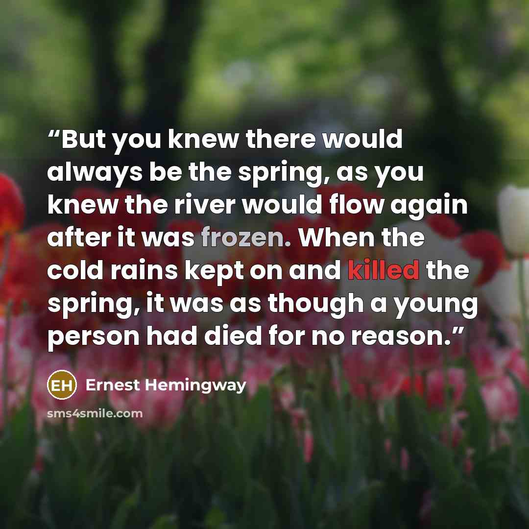“But you knew there would always be the spring, as you knew the river would flow again after it was frozen. When the cold rains kept on and killed the spring, it was as though a young person had died for no reason.” quote by Ernest Hemingway