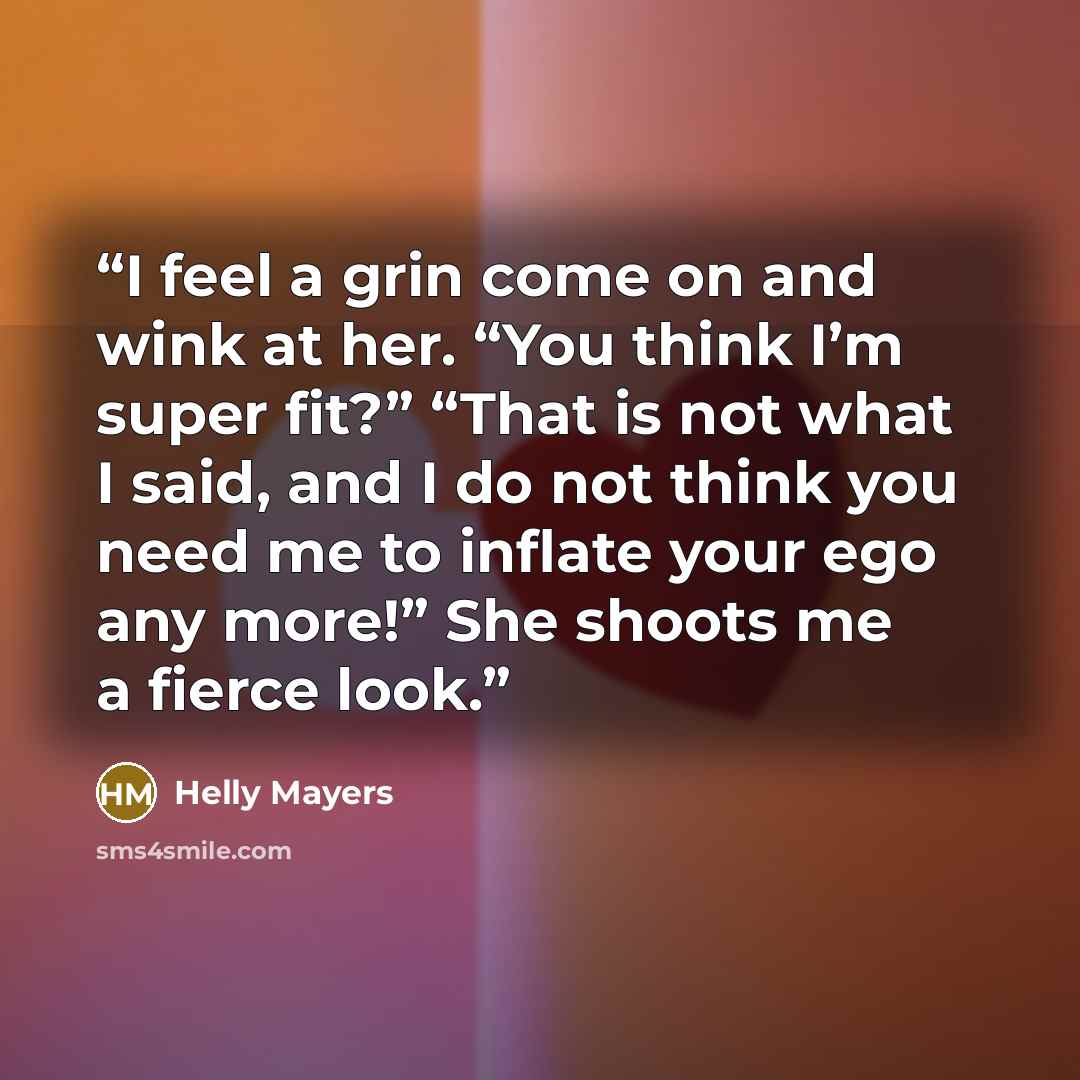 “I feel a grin come on and wink at her. “You think I’m super fit?” “That is not what I said, and I do not think you need me to inflate your ego any more!” She shoots me a fierce look.” quote by Helly Mayers