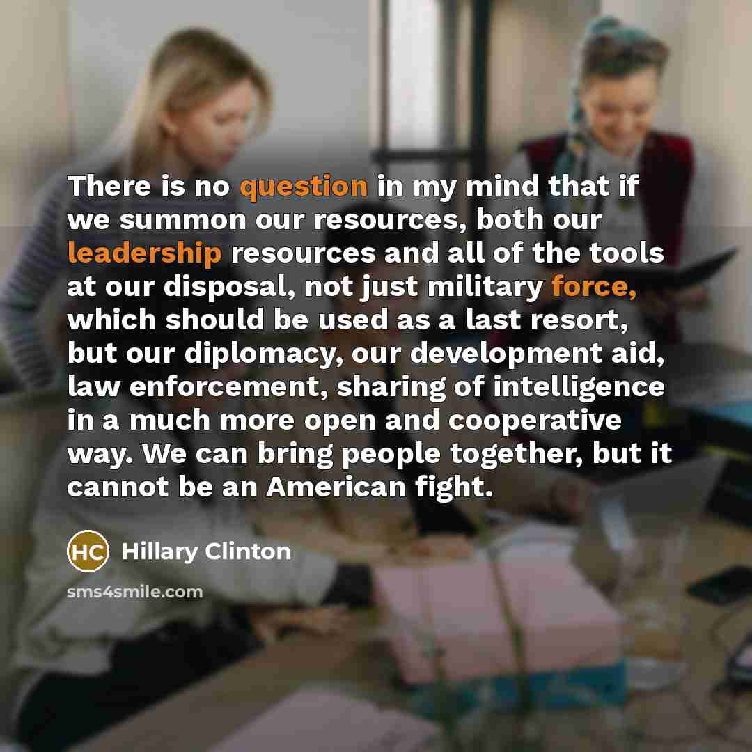 “There is no question in my mind that if we summon our resources, both our leadership resources and all of the tools at our disposal, not just military force, which should be used as a last resort, but our diplomacy, our development aid, law enforcement, sharing of intelligence in a much more open…” quote by Hillary Clinton