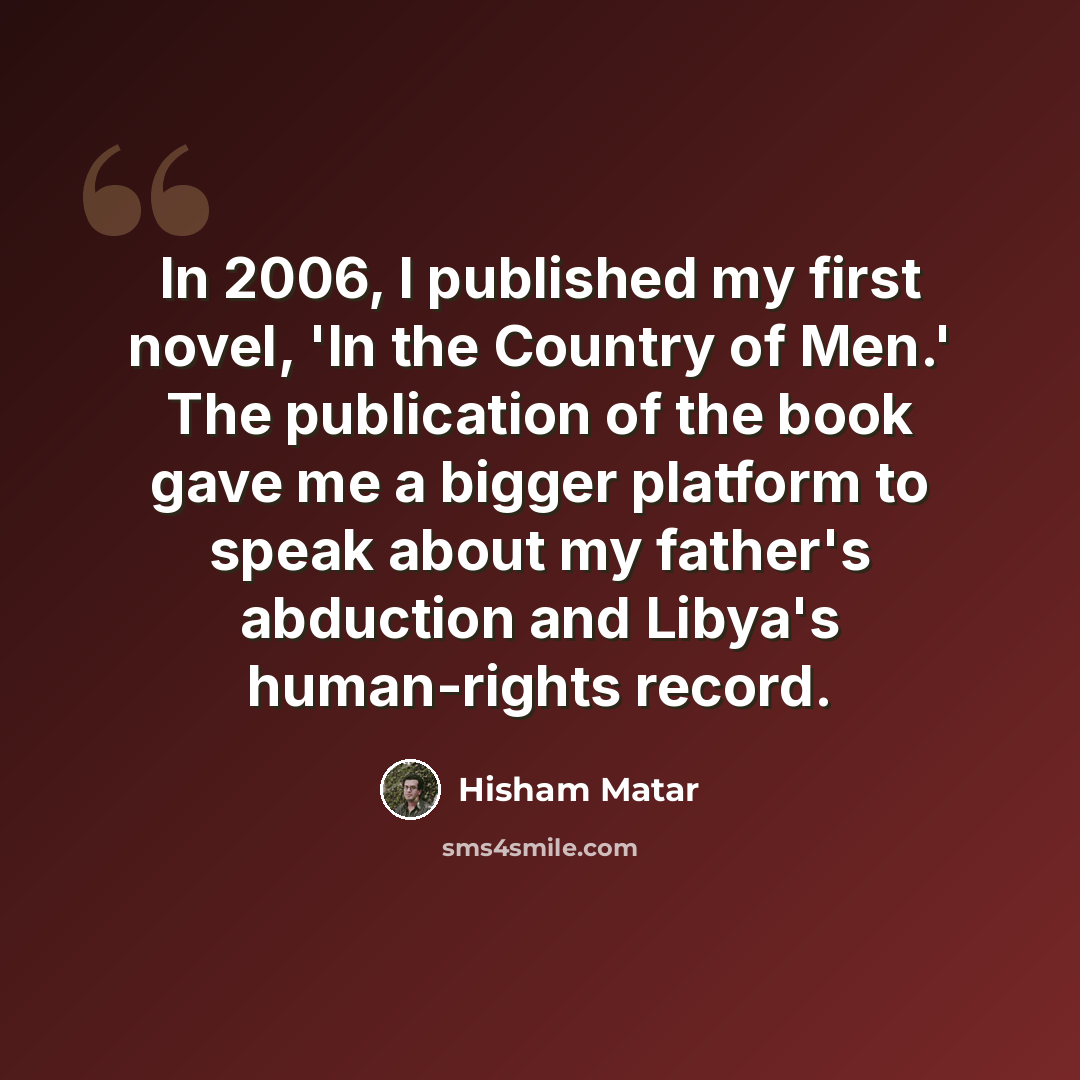 “In 2006, I published my first novel, 'In the Country of Men.' The publication of the book gave me a bigger platform to speak about my father's abduction and Libya's human-rights record.” quote by Hisham Matar