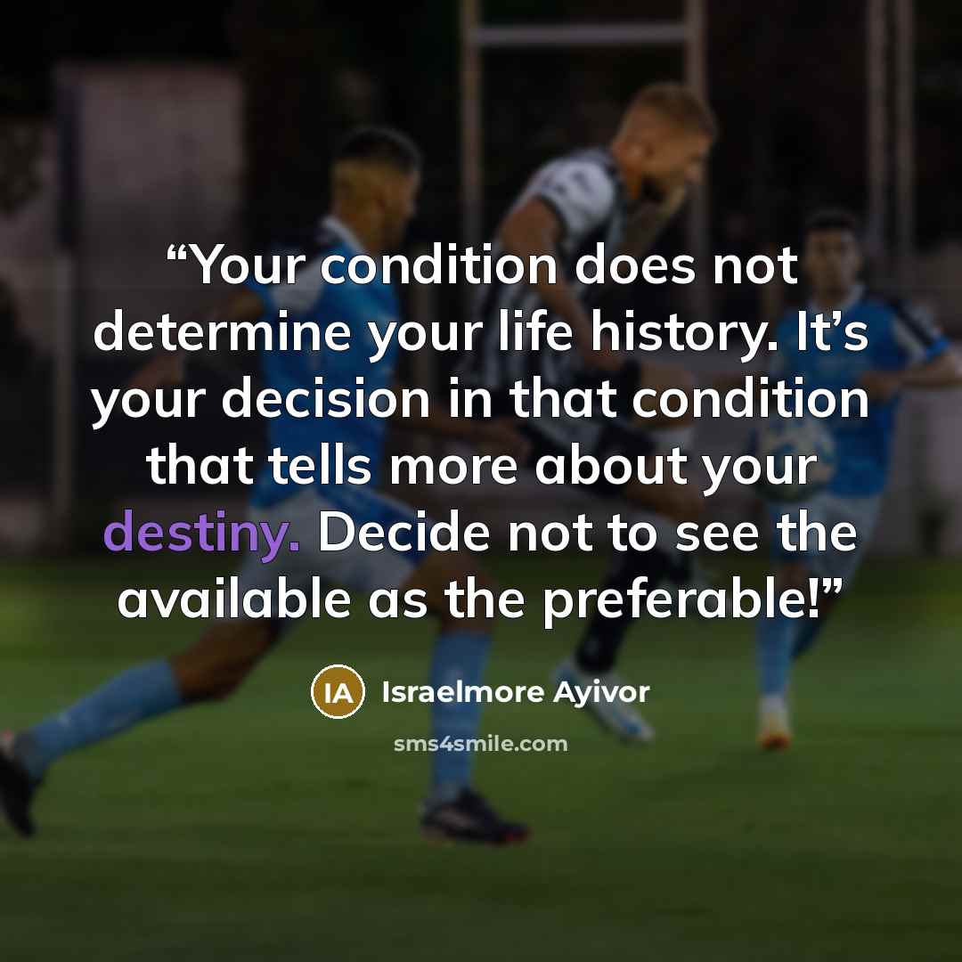 “Your condition does not determine your life history. It’s your decision in that condition that tells more about your destiny. Decide not to see the available as the preferable!” quote by Israelmore Ayivor