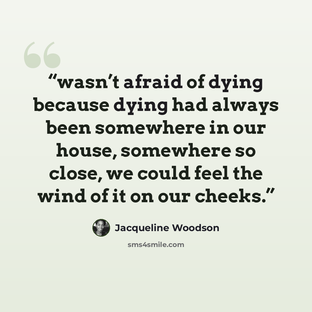 “wasn’t afraid of dying because dying had always been somewhere in our house, somewhere so close, we could feel the wind of it on our cheeks.” quote by Jacqueline Woodson