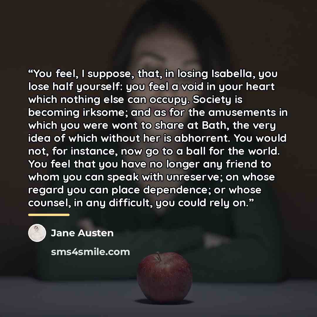 “You feel, I suppose, that, in losing Isabella, you lose half yourself: you feel a void in your heart which nothing else can occupy. Society is becoming irksome; and as for the amusements in which you were wont to share at Bath, the very idea of which without her is abhorrent. You would not, for…” quote by Jane Austen