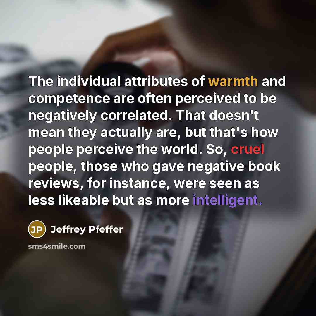 “The individual attributes of warmth and competence are often perceived to be negatively correlated. That doesn't mean they actually are, but that's how people perceive the world. So, cruel people, those who gave negative book reviews, for instance, were seen as less likeable but as more intelligent.” quote by Jeffrey Pfeffer