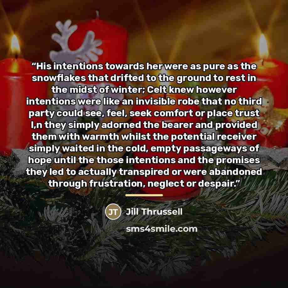 “His intentions towards her were as pure as the snowflakes that drifted to the ground to rest in the midst of winter; Celt knew however intentions were like an invisible robe that no third party could see, feel, seek comfort or place trust I,n they simply adorned the bearer and provided them with…” quote by Jill Thrussell