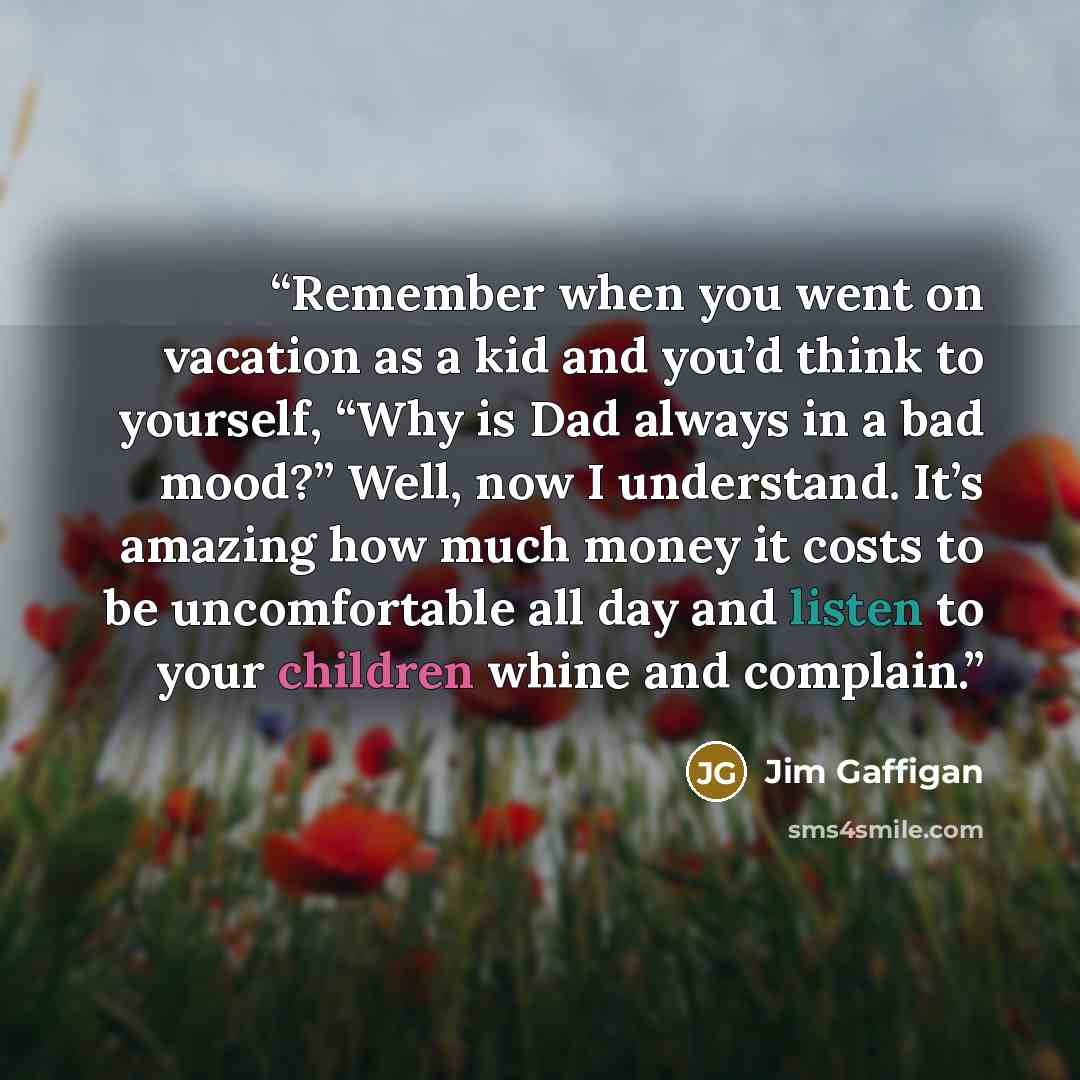 “Remember when you went on vacation as a kid and you’d think to yourself, “Why is Dad always in a bad mood?” Well, now I understand. It’s amazing how much money it costs to be uncomfortable all day and listen to your children whine and complain.” quote by Jim Gaffigan