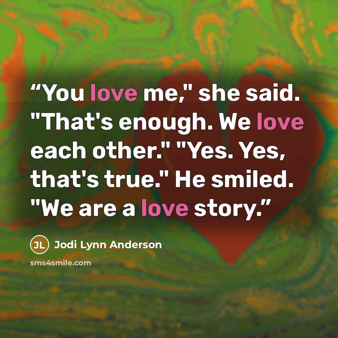 “You love me," she said. "That's enough. We love each other." "Yes. Yes, that's true." He smiled. "We are a love story.” quote by Jodi Lynn Anderson