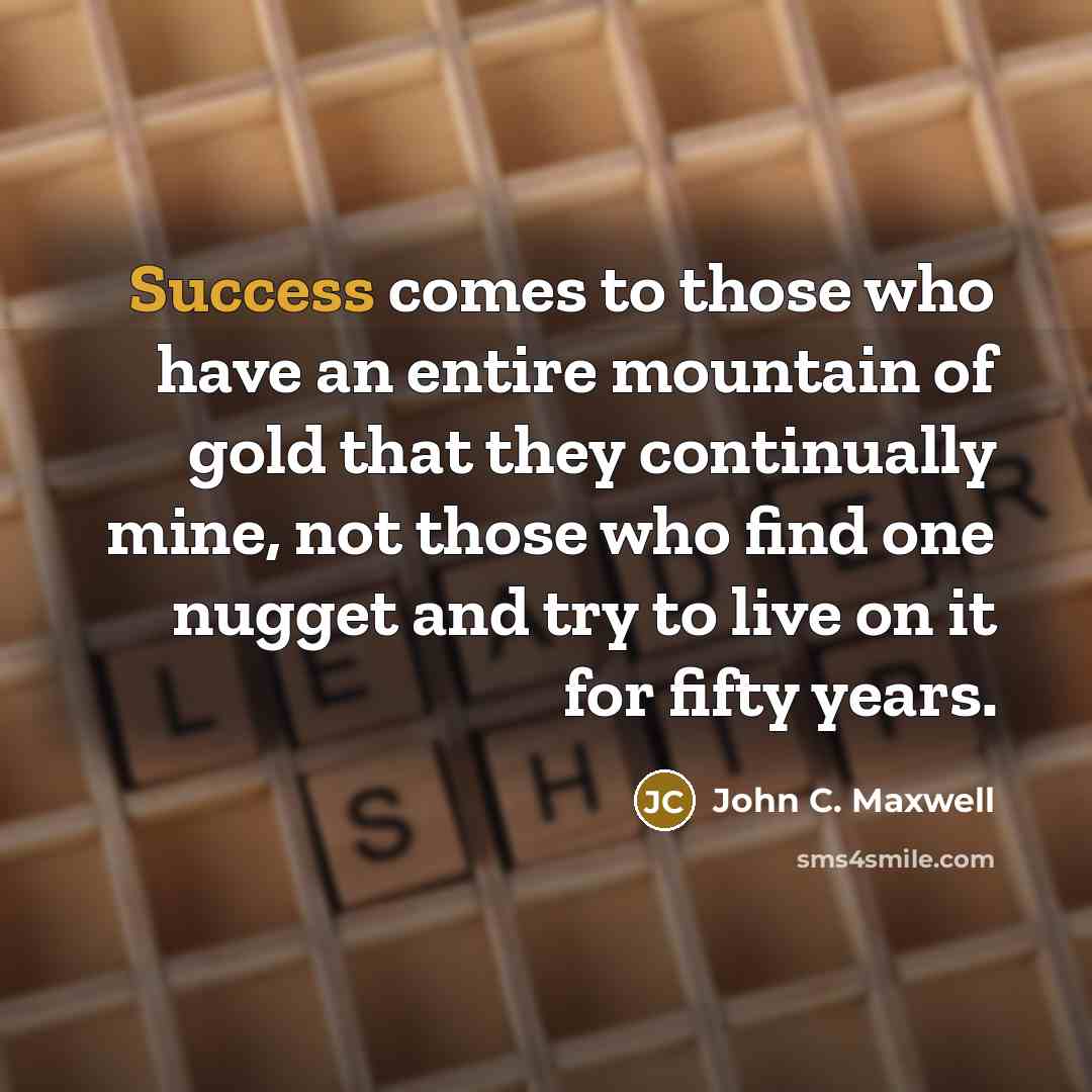 “Success comes to those who have an entire mountain of gold that they continually mine, not those who find one nugget and try to live on it for fifty years.” quote by John C. Maxwell