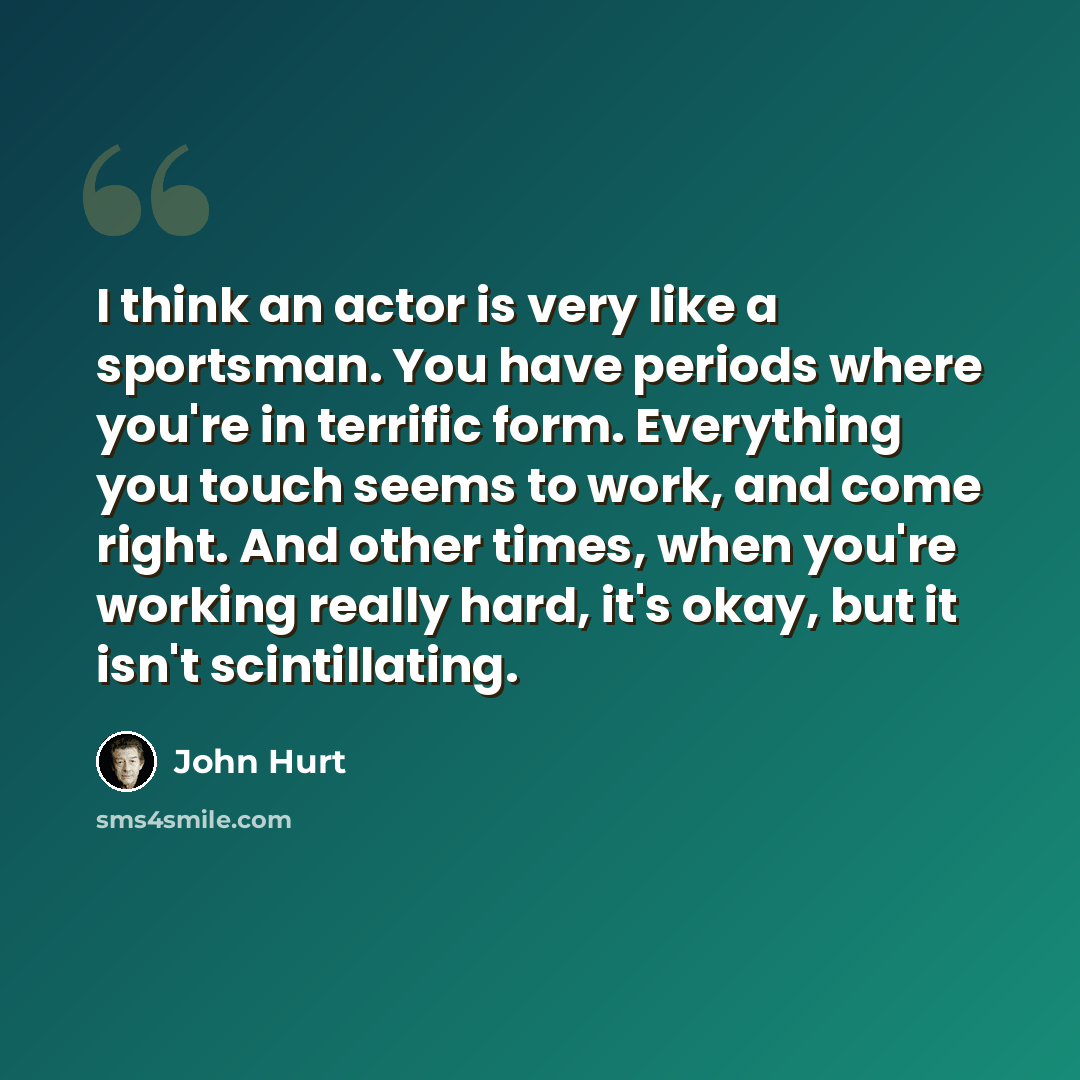 “I think an actor is very like a sportsman. You have periods where you're in terrific form. Everything you touch seems to work, and come right. And other times, when you're working really hard, it's okay, but it isn't scintillating.” quote by John Hurt