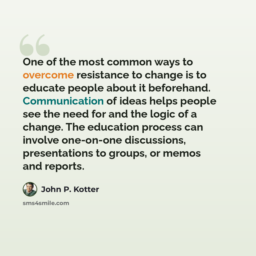 “One of the most common ways to overcome resistance to change is to educate people about it beforehand. Communication of ideas helps people see the need for and the logic of a change. The education process can involve one-on-one discussions, presentations to groups, or memos and reports.” quote by John P. Kotter
