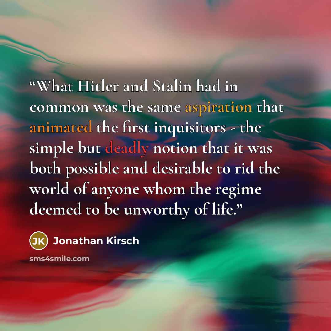 “What Hitler and Stalin had in common was the same aspiration that animated the first inquisitors - the simple but deadly notion that it was both possible and desirable to rid the world of anyone whom the regime deemed to be unworthy of life.” quote by Jonathan Kirsch
