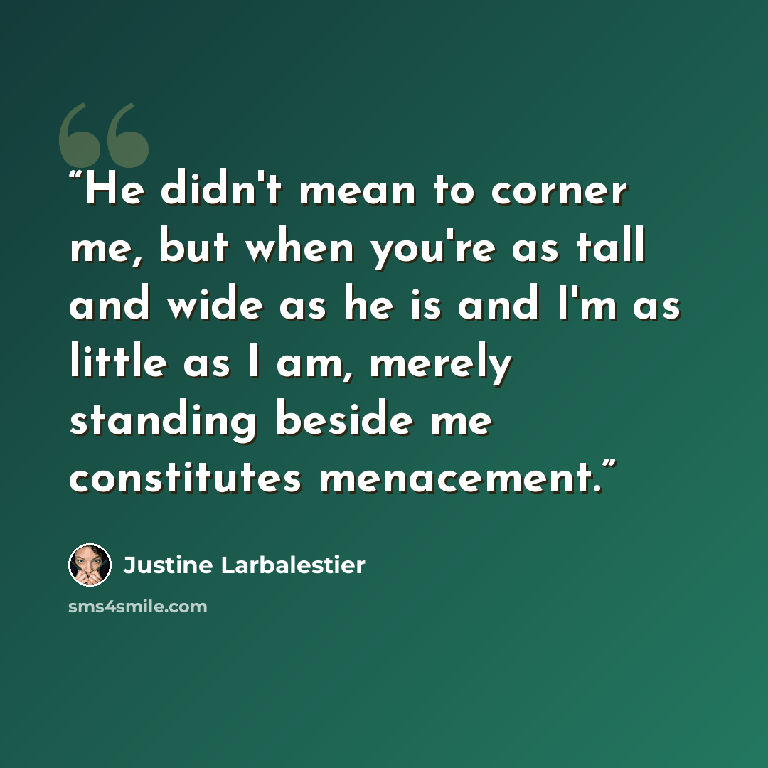 “He didn't mean to corner me, but when you're as tall and wide as he is and I'm as little as I am, merely standing beside me constitutes menacement.” quote by Justine Larbalestier