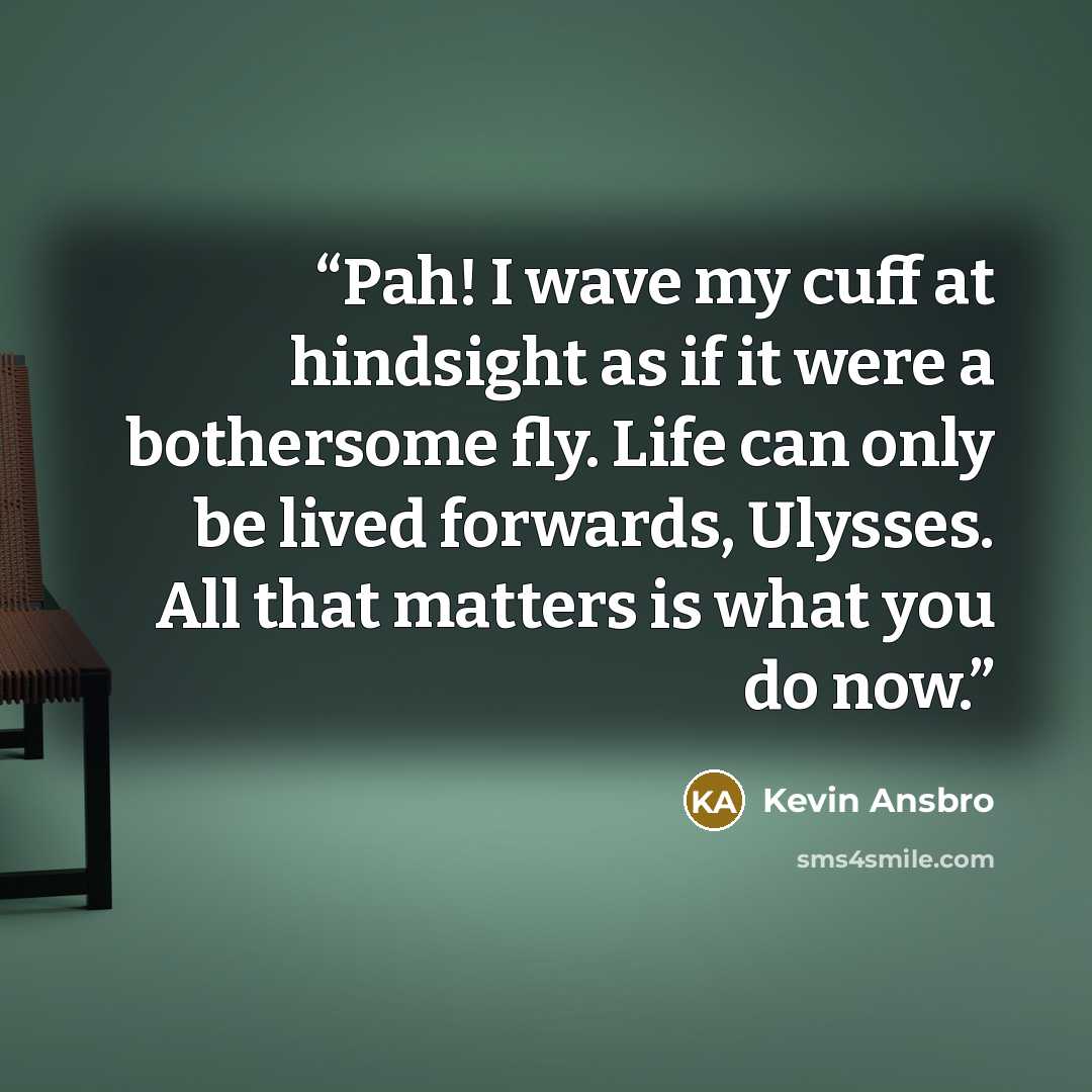 “Pah! I wave my cuff at hindsight as if it were a bothersome fly. Life can only be lived forwards, Ulysses. All that matters is what you do now.” quote by Kevin Ansbro