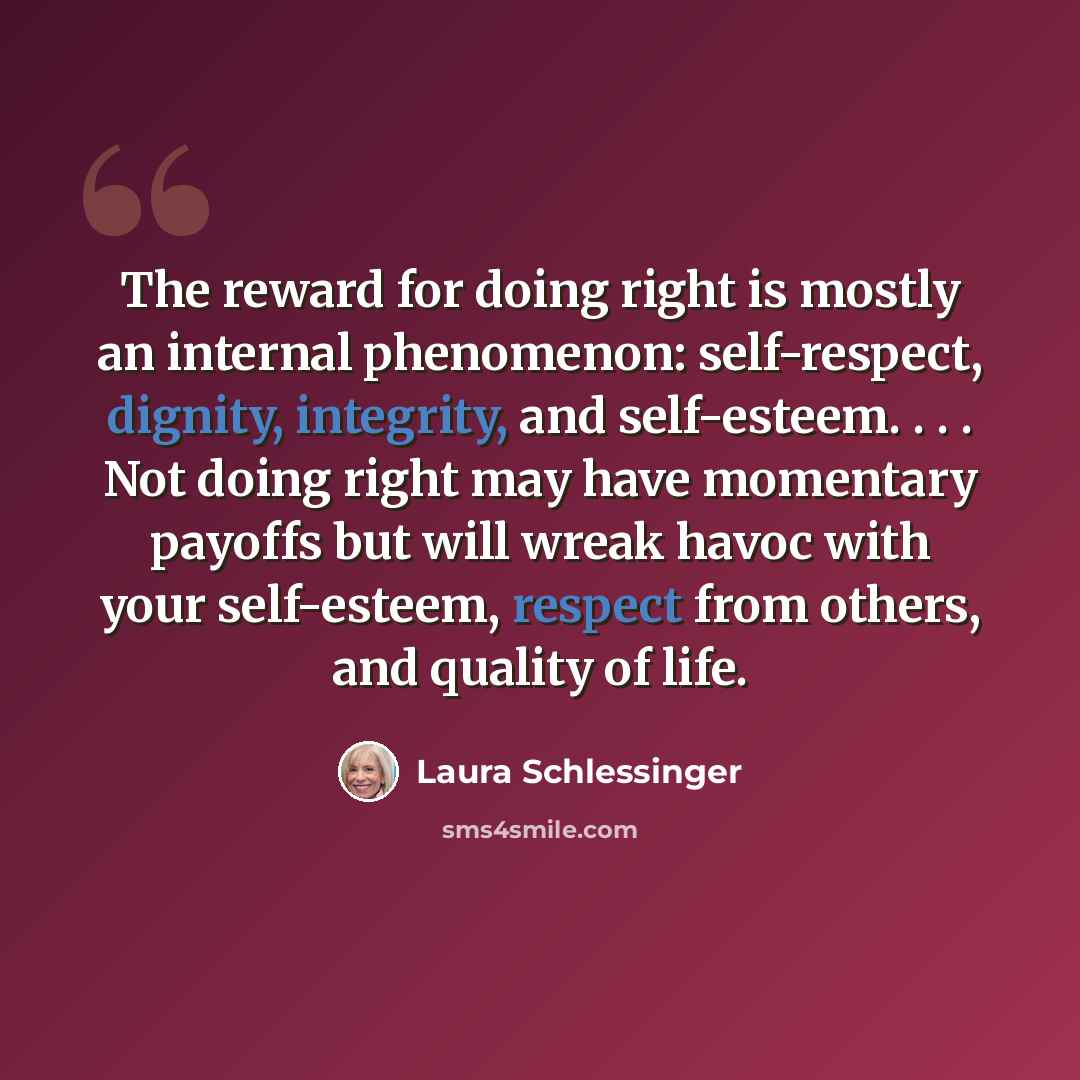 “The reward for doing right is mostly an internal phenomenon: self-respect, dignity, integrity, and self-esteem. . . . Not doing right may have momentary payoffs but will wreak havoc with your self-esteem, respect from others, and quality of life.” quote by Laura Schlessinger