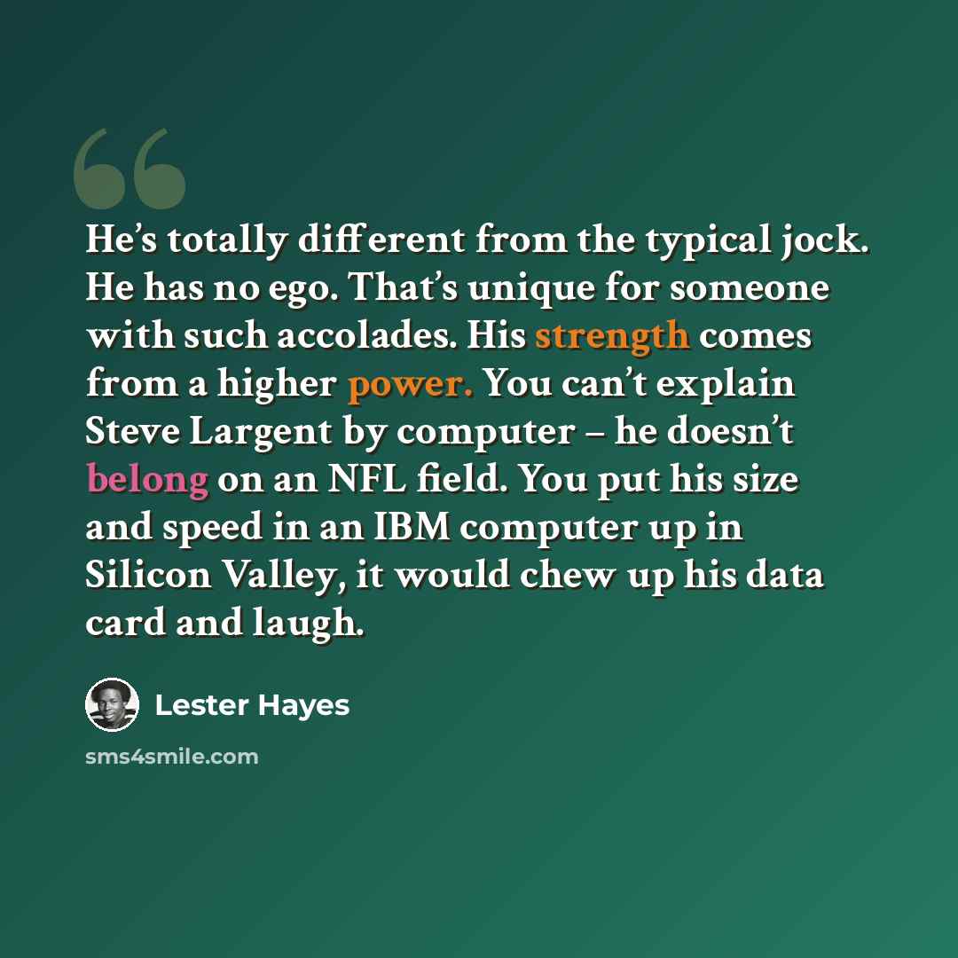 “He’s totally different from the typical jock. He has no ego. That’s unique for someone with such accolades. His strength comes from a higher power. You can’t explain Steve Largent by computer – he doesn’t belong on an NFL field. You put his size and speed in an IBM computer up in Silicon Valley…” quote by Lester Hayes