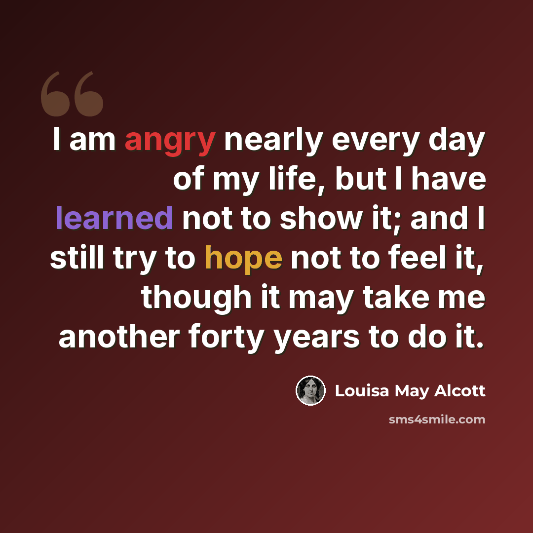 “I am angry nearly every day of my life, but I have learned not to show it; and I still try to hope not to feel it, though it may take me another forty years to do it.” quote by Louisa May Alcott