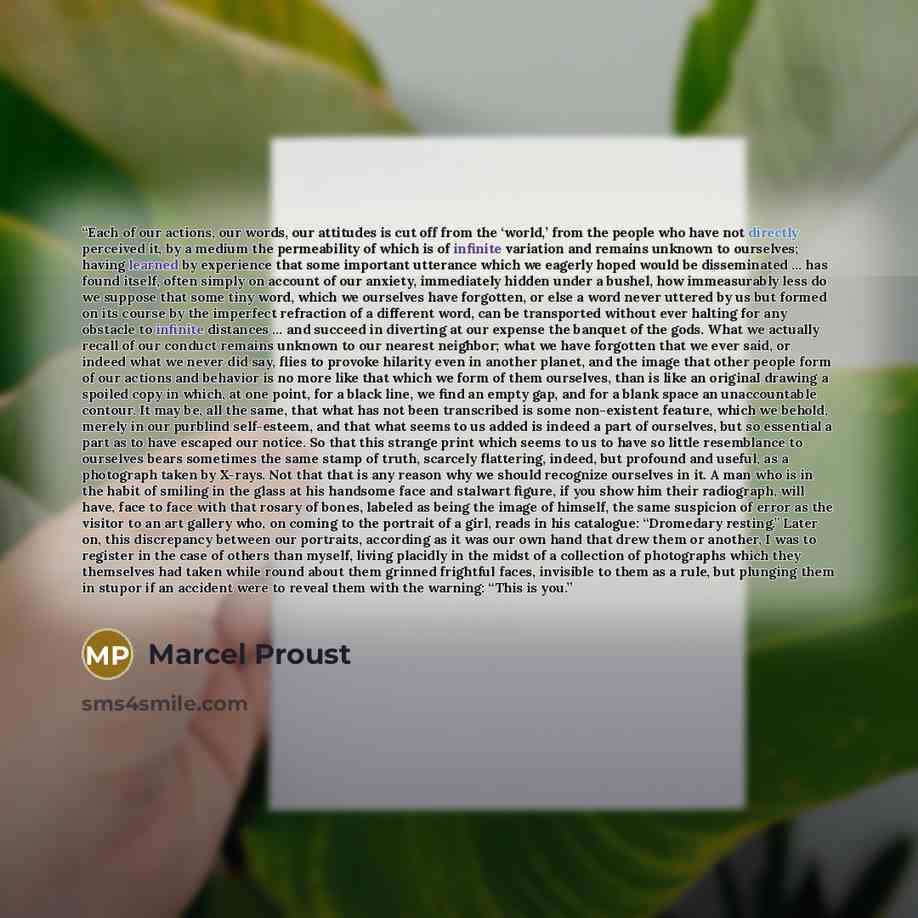 “Each of our actions, our words, our attitudes is cut off from the ‘world,’ from the people who have not directly perceived it, by a medium the permeability of which is of infinite variation and remains unknown to ourselves; having learned by experience that some important utterance which we…” quote by Marcel Proust