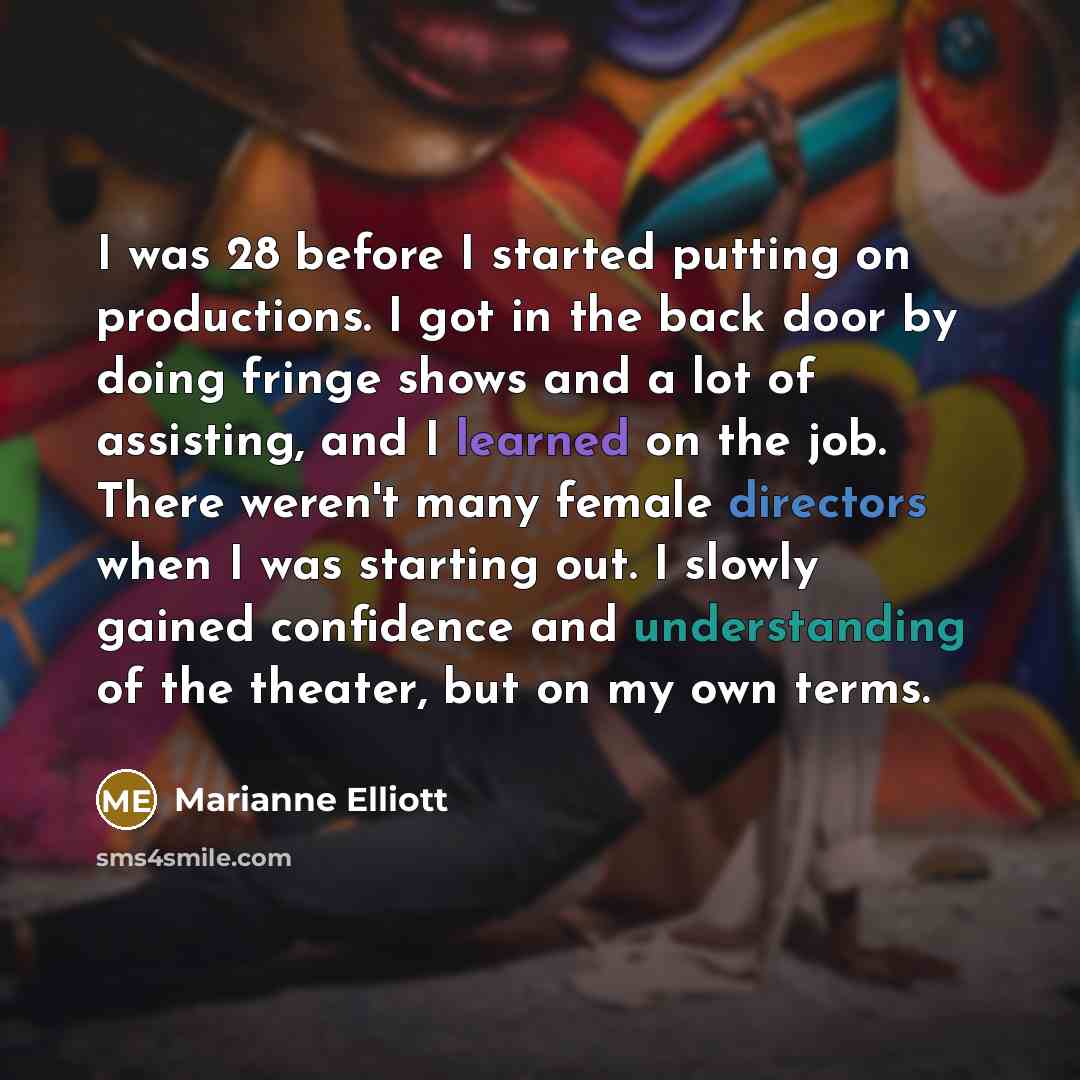 “I was 28 before I started putting on productions. I got in the back door by doing fringe shows and a lot of assisting, and I learned on the job. There weren't many female directors when I was starting out. I slowly gained confidence and understanding of the theater, but on my own terms.” quote by Marianne Elliott