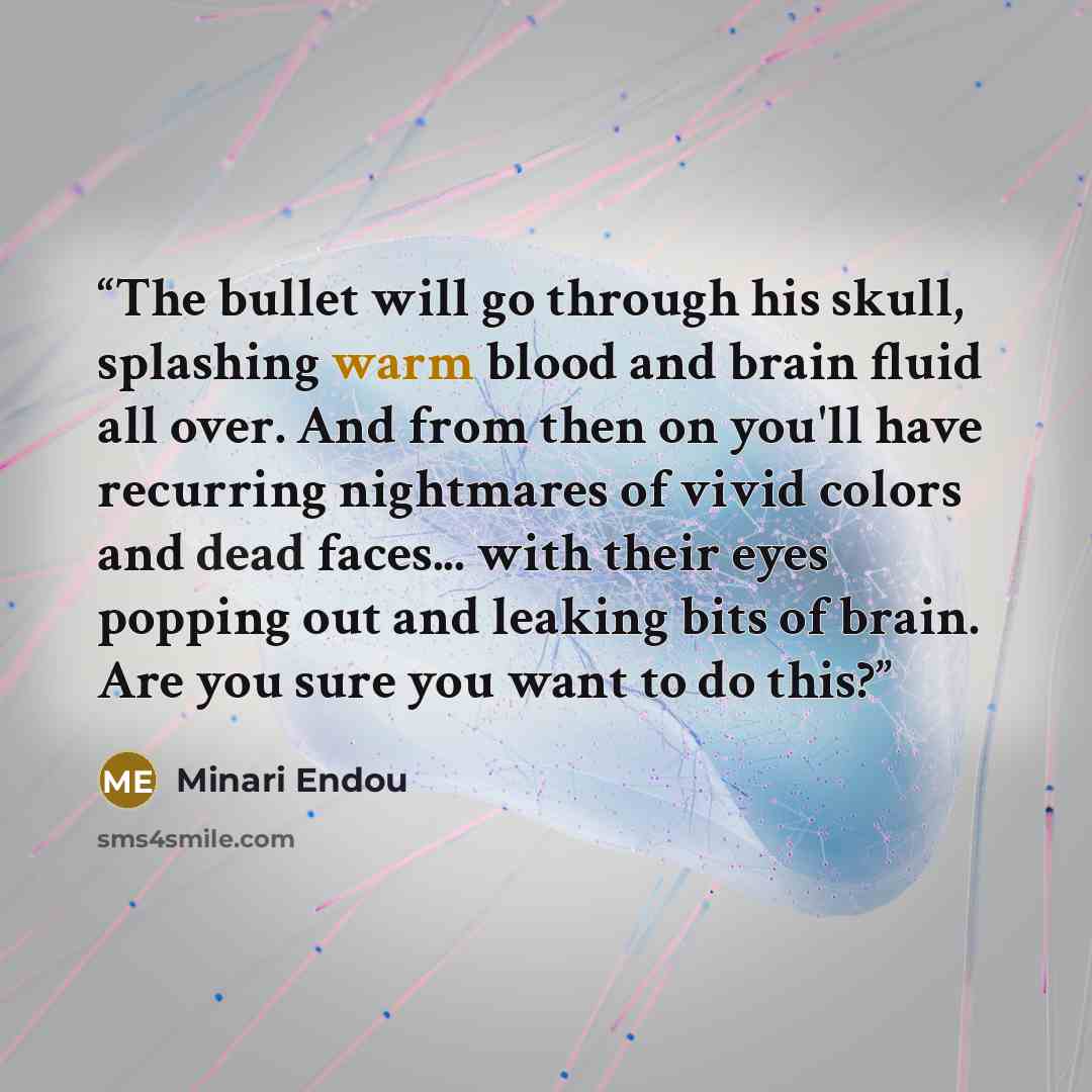 “The bullet will go through his skull, splashing warm blood and brain fluid all over. And from then on you'll have recurring nightmares of vivid colors and dead faces... with their eyes popping out and leaking bits of brain. Are you sure you want to do this?” quote by Minari Endou