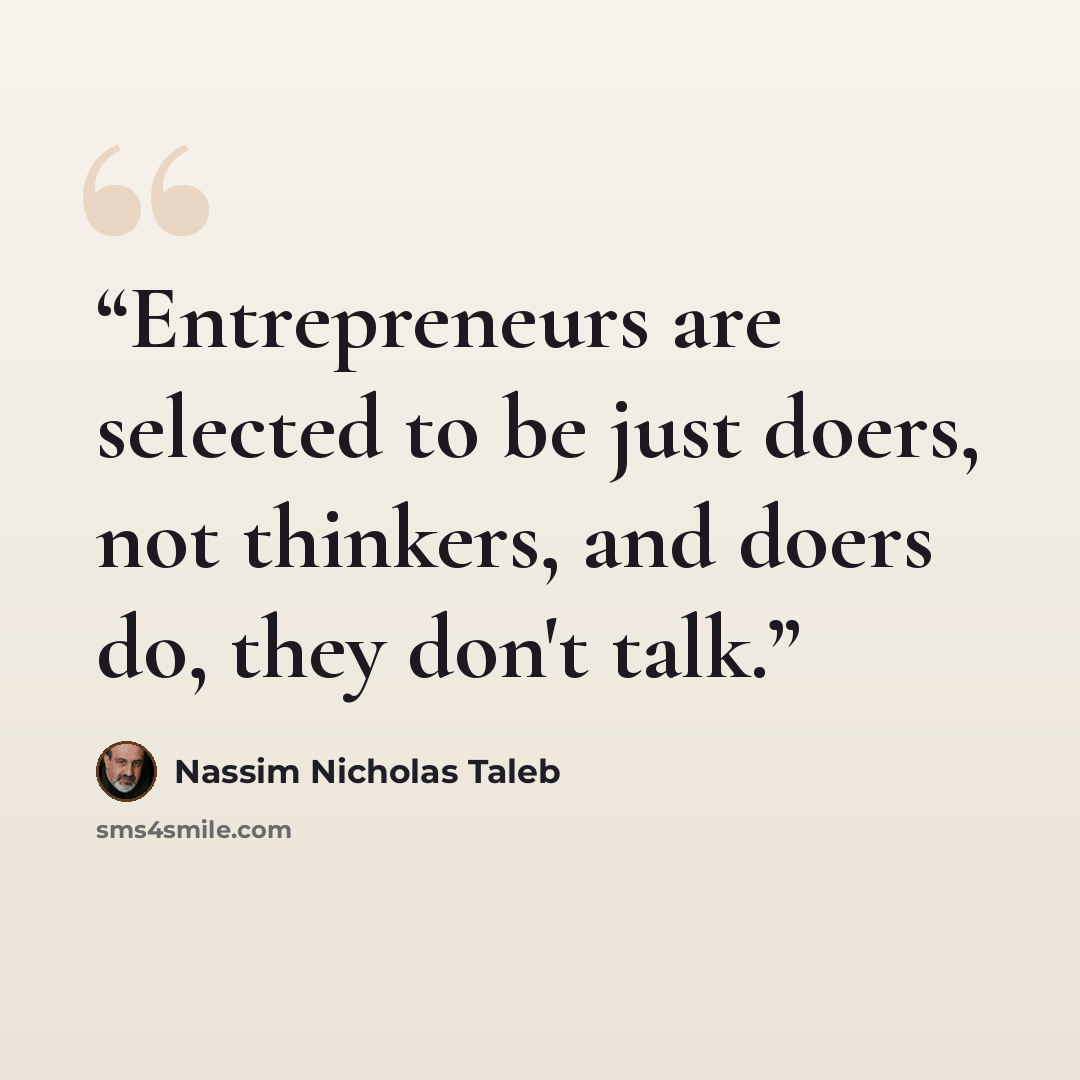 “Entrepreneurs are selected to be just doers, not thinkers, and doers do, they don't talk.” quote by Nassim Nicholas Taleb