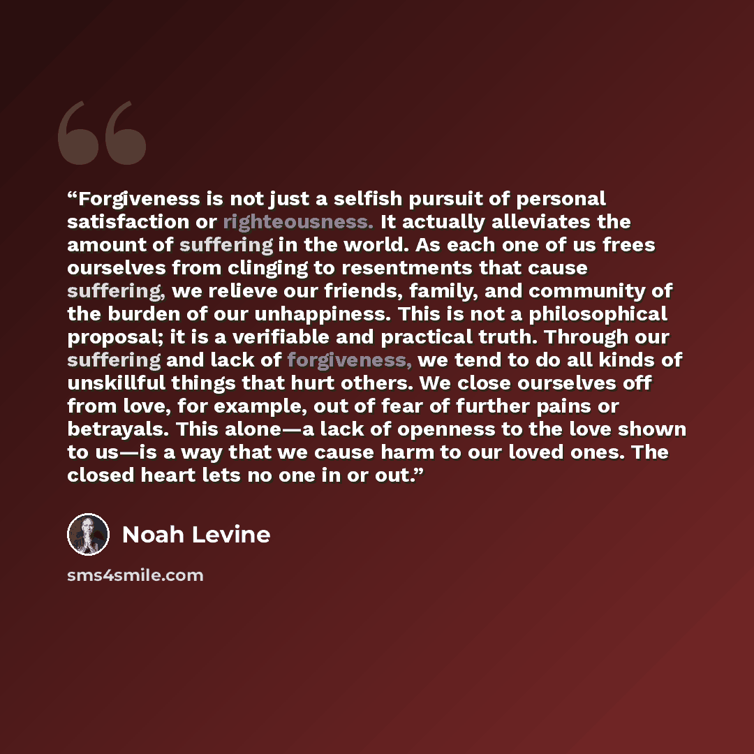“Forgiveness is not just a selfish pursuit of personal satisfaction or righteousness. It actually alleviates the amount of suffering in the world. As each one of us frees ourselves from clinging to resentments that cause suffering, we relieve our friends, family, and community of the burden of our…” quote by Noah Levine