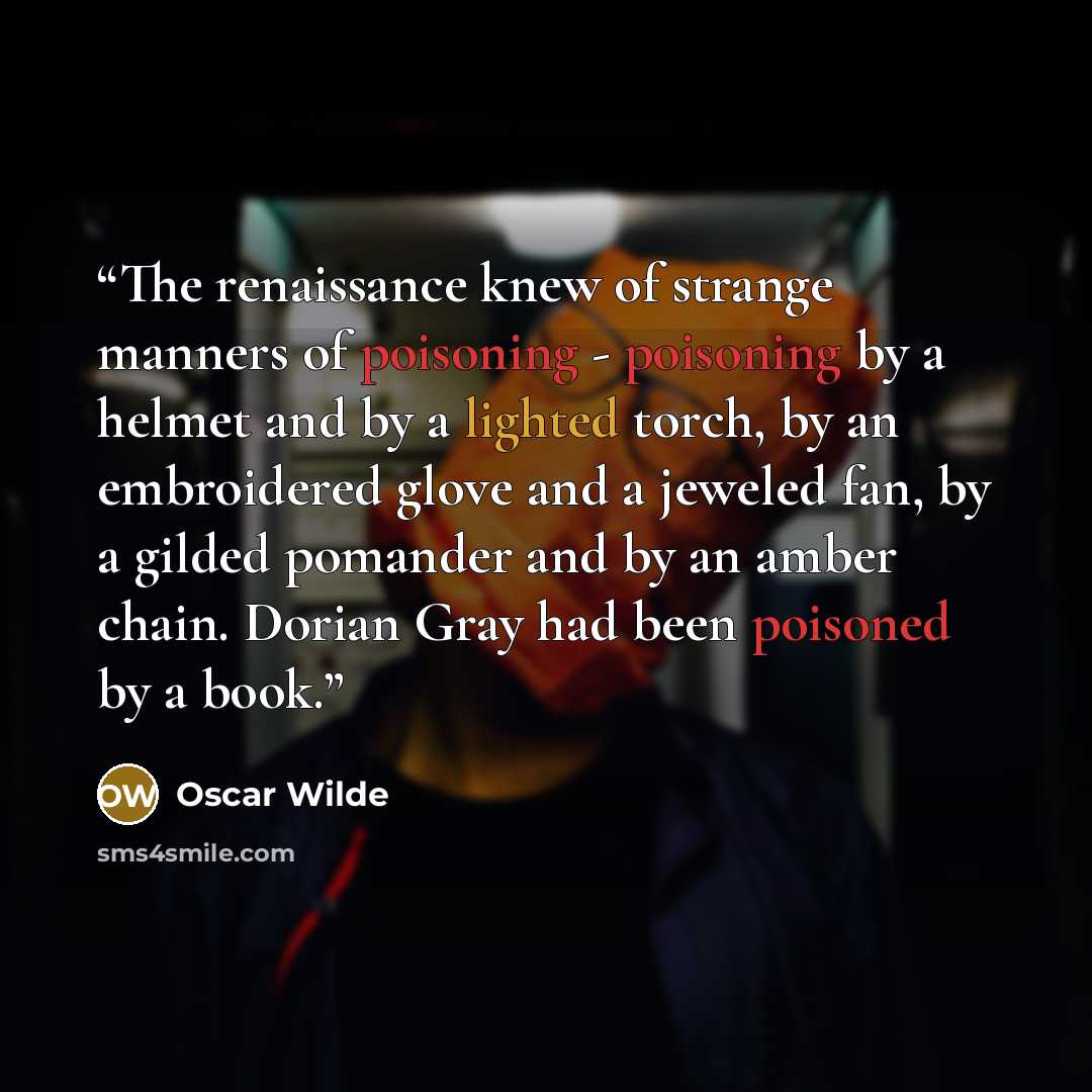 “The renaissance knew of strange manners of poisoning - poisoning by a helmet and by a lighted torch, by an embroidered glove and a jeweled fan, by a gilded pomander and by an amber chain. Dorian Gray had been poisoned by a book.” quote by Oscar Wilde
