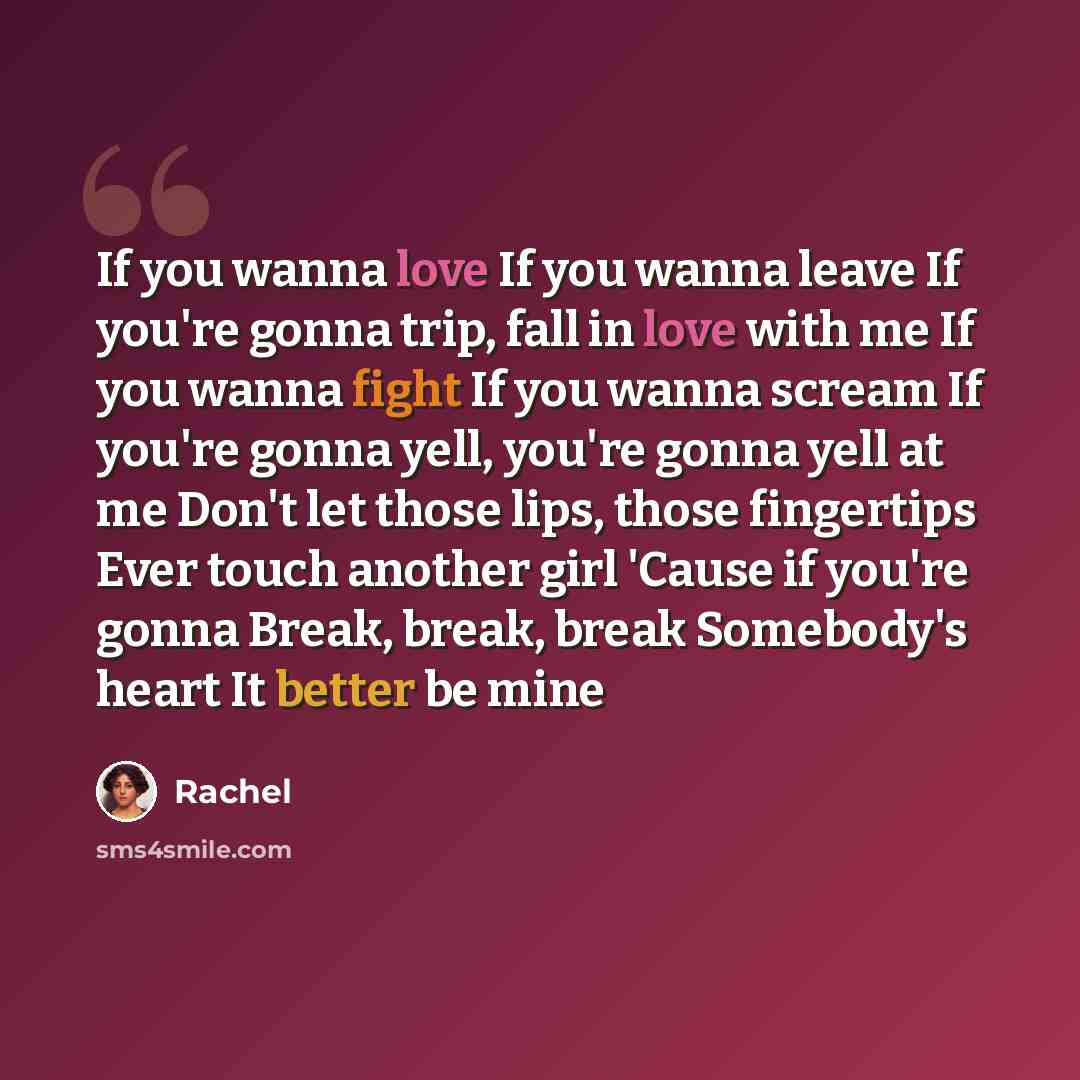 “If you wanna love If you wanna leave If you're gonna trip, fall in love with me If you wanna fight If you wanna scream If you're gonna yell, you're gonna yell at me Don't let those lips, those fingertips Ever touch another girl 'Cause if you're gonna Break, break, break Somebody's heart It better…” quote by Rachel