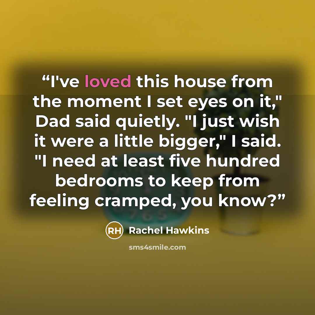 “I've loved this house from the moment I set eyes on it," Dad said quietly. "I just wish it were a little bigger," I said. "I need at least five hundred bedrooms to keep from feeling cramped, you know?” quote by Rachel Hawkins