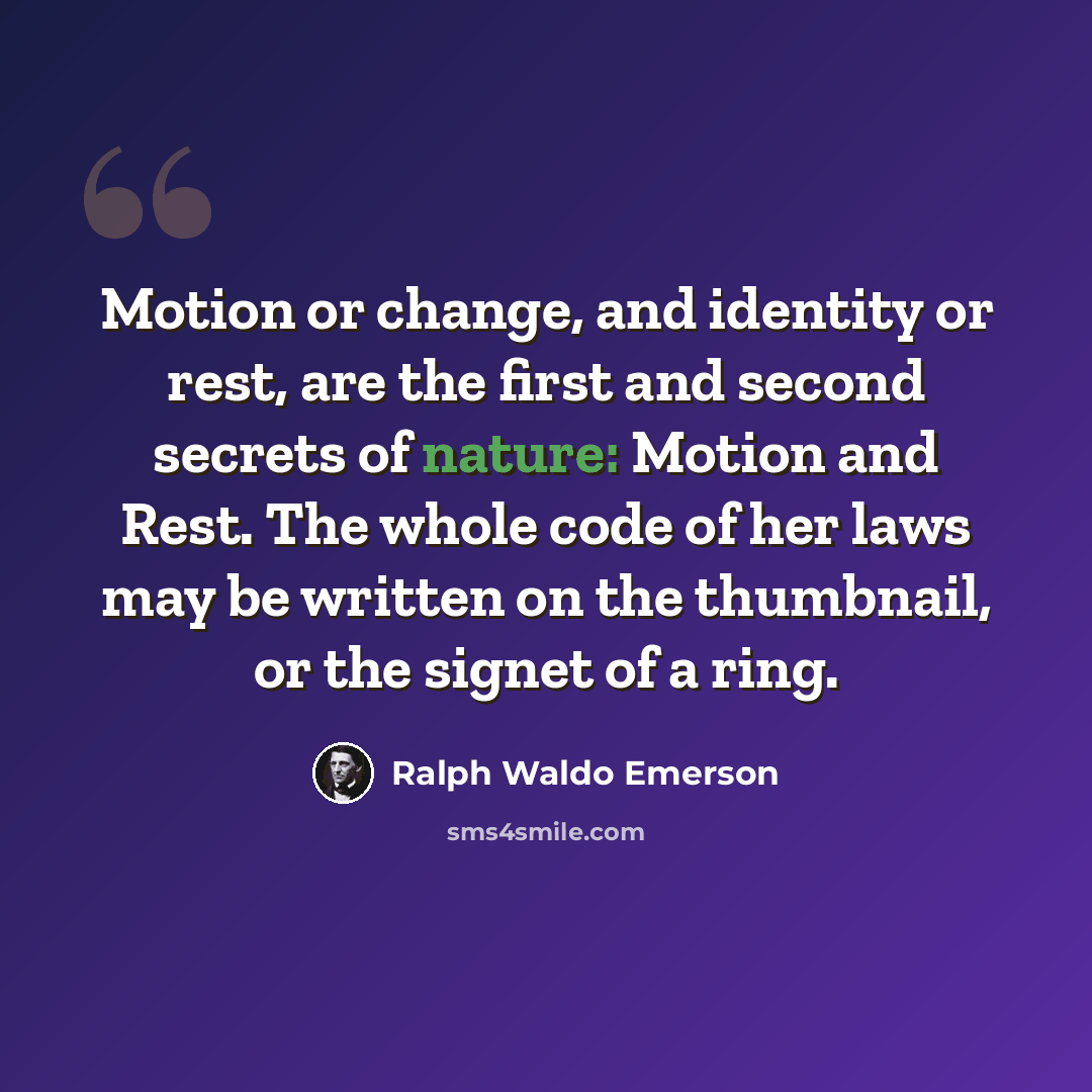 “Motion or change, and identity or rest, are the first and second secrets of nature: Motion and Rest. The whole code of her laws may be written on the thumbnail, or the signet of a ring.” quote by Ralph Waldo Emerson