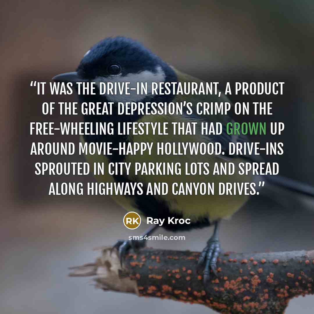 “It was the drive-in restaurant, a product of the Great Depression’s crimp on the free-wheeling lifestyle that had grown up around movie-happy Hollywood. Drive-ins sprouted in city parking lots and spread along highways and canyon drives.” quote by Ray Kroc