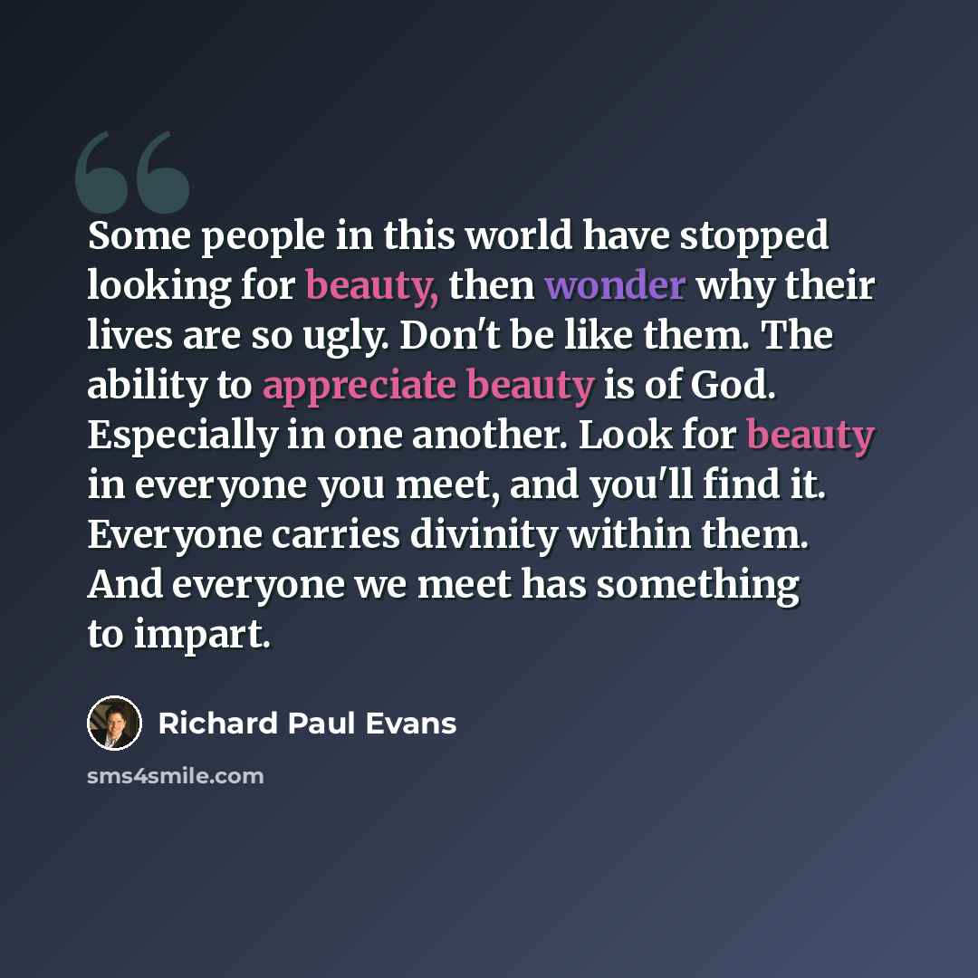 “Some people in this world have stopped looking for beauty, then wonder why their lives are so ugly. Don't be like them. The ability to appreciate beauty is of God. Especially in one another. Look for beauty in everyone you meet, and you'll find it. Everyone carries divinity within them. And…” quote by Richard Paul Evans