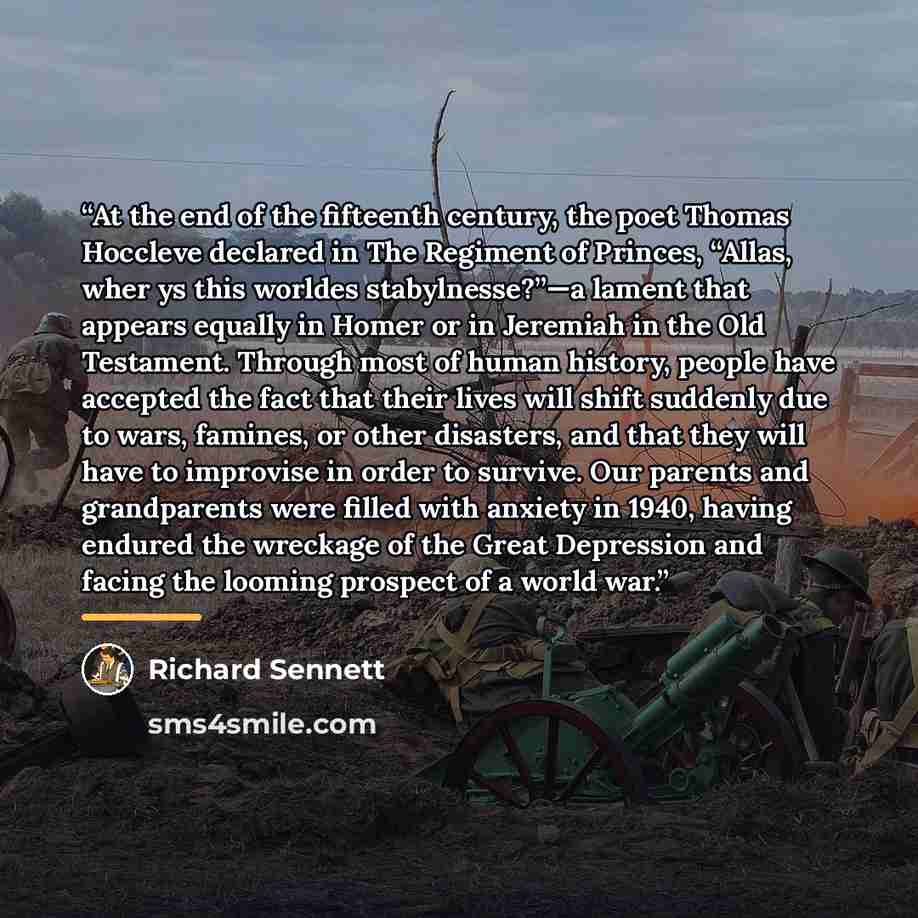 “At the end of the fifteenth century, the poet Thomas Hoccleve declared in The Regiment of Princes, “Allas, wher ys this worldes stabylnesse?”—a lament that appears equally in Homer or in Jeremiah in the Old Testament. Through most of human history, people have accepted the fact that their lives…” quote by Richard Sennett