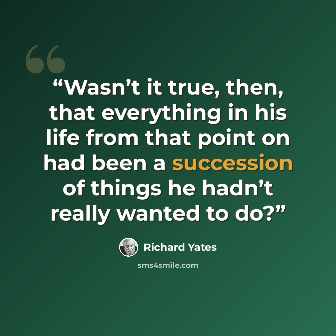 “Wasn’t it true, then, that everything in his life from that point on had been a succession of things he hadn’t really wanted to do?” quote by Richard Yates