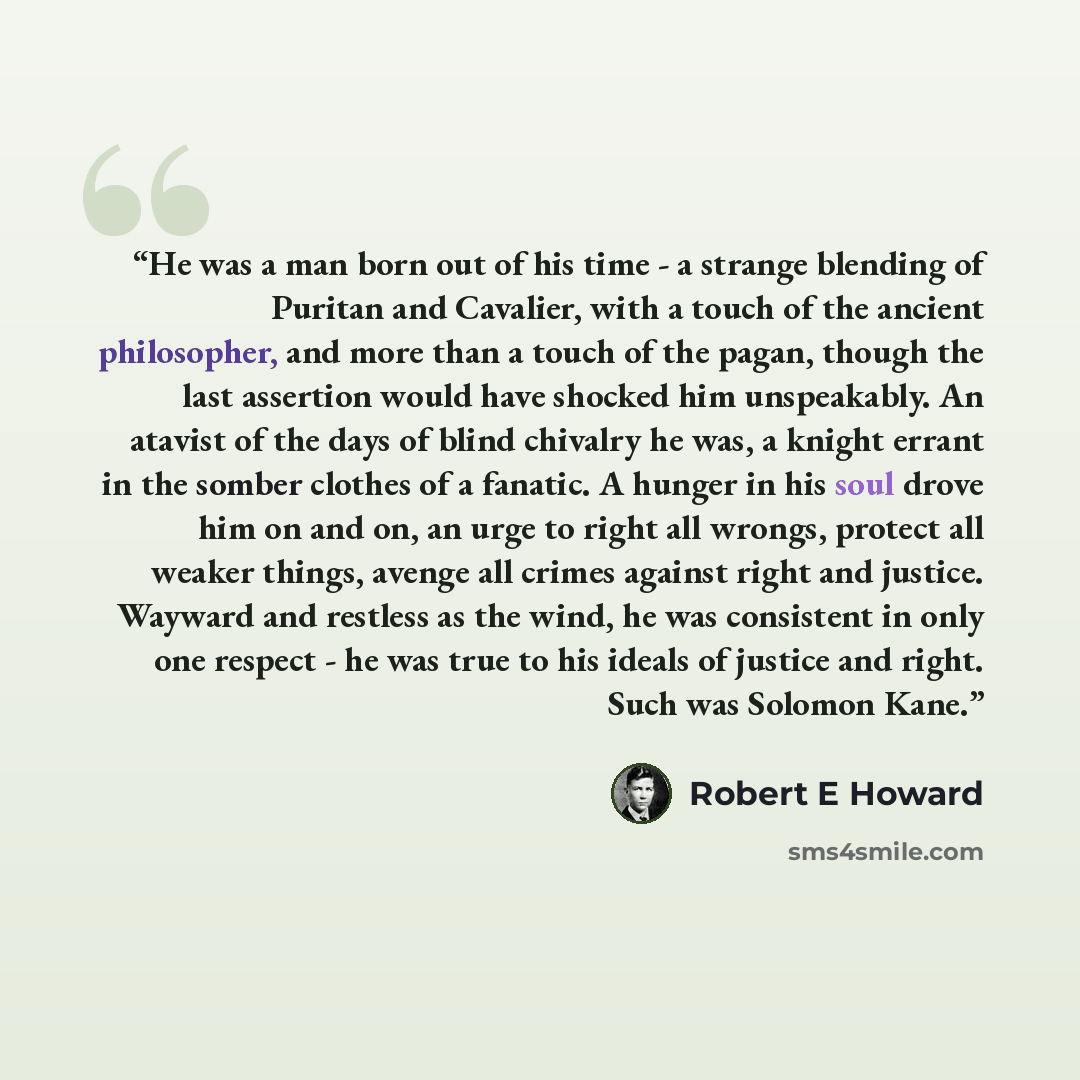 “He was a man born out of his time - a strange blending of Puritan and Cavalier, with a touch of the ancient philosopher, and more than a touch of the pagan, though the last assertion would have shocked him unspeakably. An atavist of the days of blind chivalry he was, a knight errant in the somber…” quote by Robert E Howard